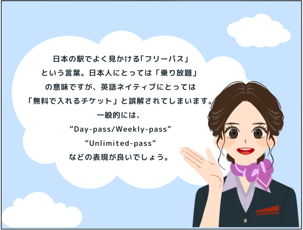 解説：日本の駅でよく見かける「フリーパス」という言葉。日本人にとっては「乗り放題」の意味ですが、英語ネイティブにとっては「無料で入れるチケット」と誤解されてしまいます。一般的には、“Day-pass/Weekly-pass”“Unlimited-pass”などの表現が良いでしょう。