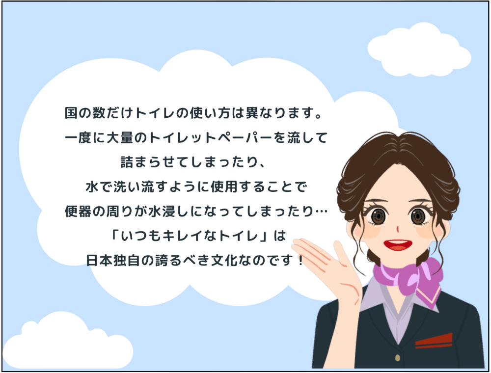 解説：国の数だけトイレの使い方は異なります。一度に大量のトイレットペーパーを流して詰まらせてしまったり、水で洗い流すように使用することで便器の周りが水浸しになってしまったり…「いつもキレイなトイレ」は 日本独自の誇るべき文化なのです！