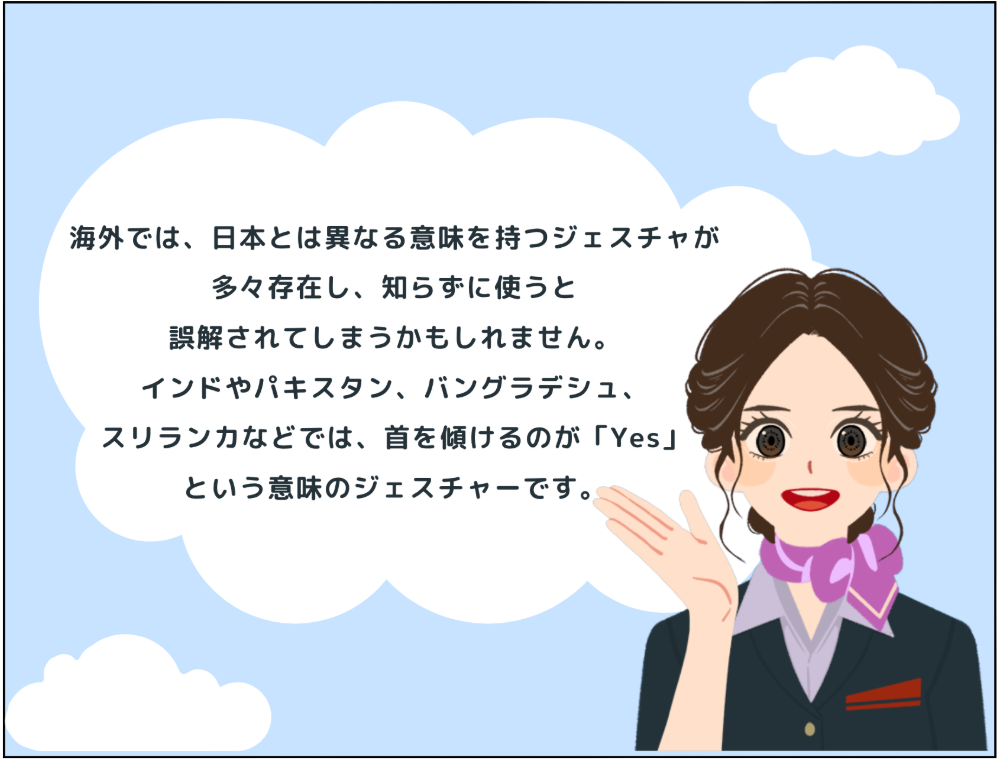 海外では、日本とは異なる意味を持つジェスチャが 多々存在し、知らずに使うと誤解されてしまうかもしれません。インドやパキスタン、バングラデシュ、スリランカなどでは、首を傾けるのが「Yes」 という意味のジェスチャーです。